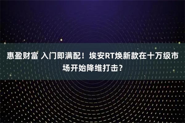 惠盈财富 入门即满配！埃安RT焕新款在十万级市场开始降维打击？