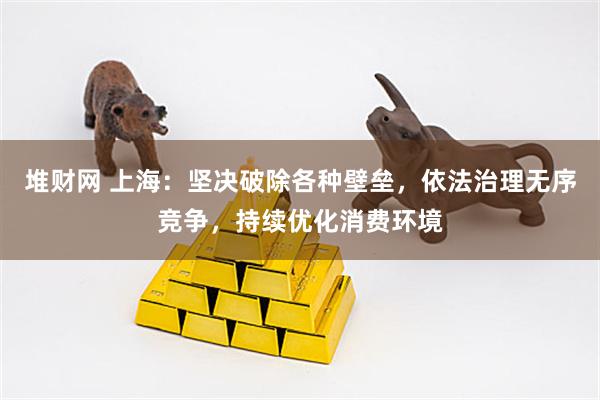 堆财网 上海：坚决破除各种壁垒，依法治理无序竞争，持续优化消费环境