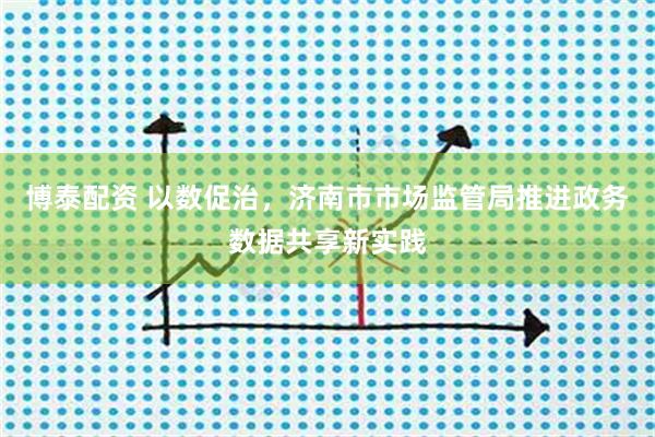 博泰配资 以数促治，济南市市场监管局推进政务数据共享新实践