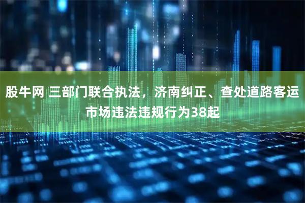 股牛网 三部门联合执法，济南纠正、查处道路客运市场违法违规行为38起
