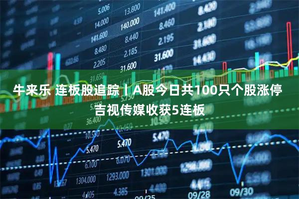 牛来乐 连板股追踪丨A股今日共100只个股涨停 吉视传媒收获5连板