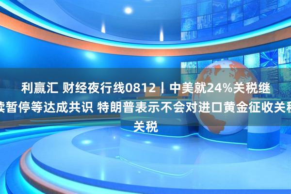 利赢汇 财经夜行线0812丨中美就24%关税继续暂停等达成共识 特朗普表示不会对进口黄金征收关税
