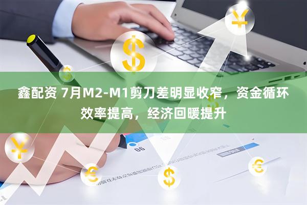 鑫配资 7月M2-M1剪刀差明显收窄，资金循环效率提高，经济回暖提升