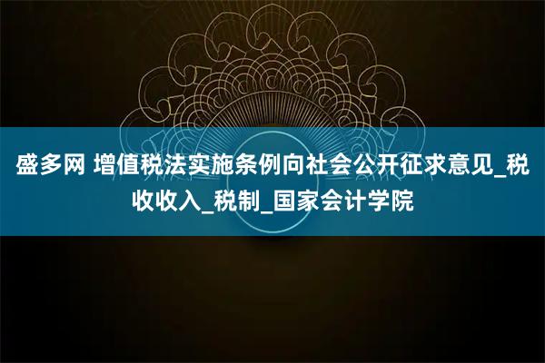 盛多网 增值税法实施条例向社会公开征求意见_税收收入_税制_国家会计学院
