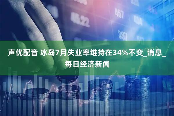 声优配音 冰岛7月失业率维持在34%不变_消息_每日经济新闻