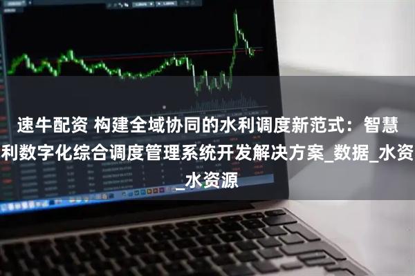速牛配资 构建全域协同的水利调度新范式：智慧水利数字化综合调度管理系统开发解决方案_数据_水资源