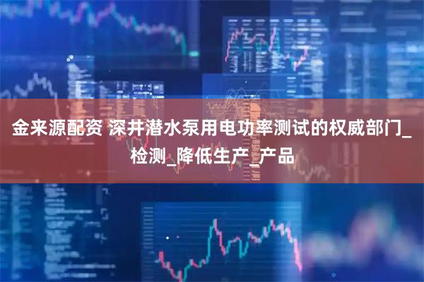 金来源配资 深井潜水泵用电功率测试的权威部门_检测_降低生产_产品