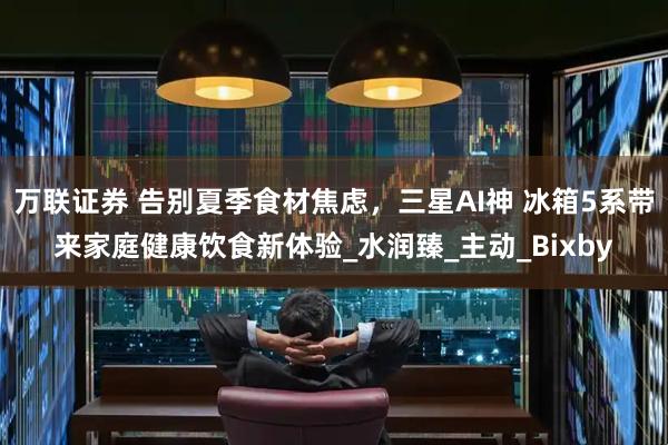 万联证券 告别夏季食材焦虑，三星AI神 冰箱5系带来家庭健康饮食新体验_水润臻_主动_Bixby