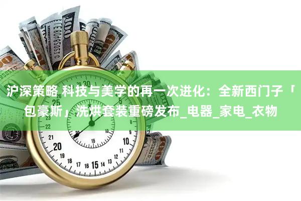沪深策略 科技与美学的再一次进化：全新西门子「包豪斯」洗烘套装重磅发布_电器_家电_衣物