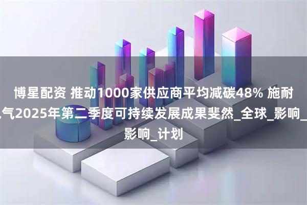博星配资 推动1000家供应商平均减碳48% 施耐德电气2025年第二季度可持续发展成果斐然_全球_影响_计划