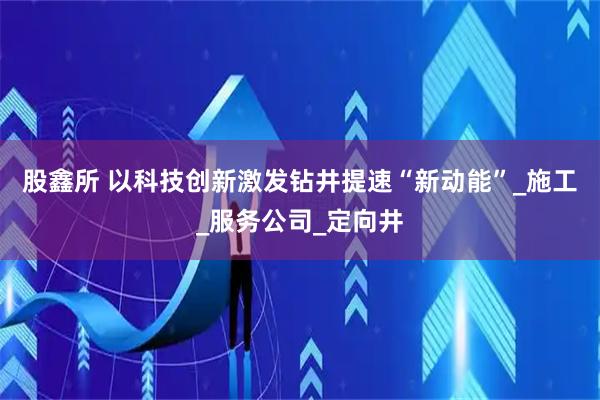 股鑫所 以科技创新激发钻井提速“新动能”_施工_服务公司_定向井
