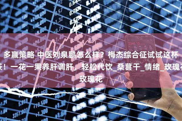 多赢策略 中医刘泉鹏怎么样？梅杰综合征试试这杯茶！一花一果养肝调肝，轻松代饮_桑葚干_情绪_玫瑰花