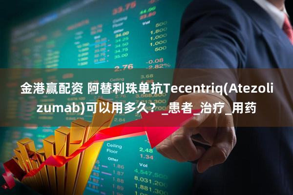 金港赢配资 阿替利珠单抗Tecentriq(Atezolizumab)可以用多久？_患者_治疗_用药
