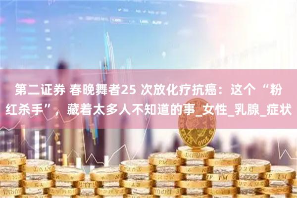 第二证券 春晚舞者25 次放化疗抗癌：这个 “粉红杀手”，藏着太多人不知道的事_女性_乳腺_症状