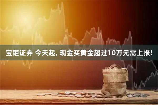 宝钜证券 今天起, 现金买黄金超过10万元需上报!