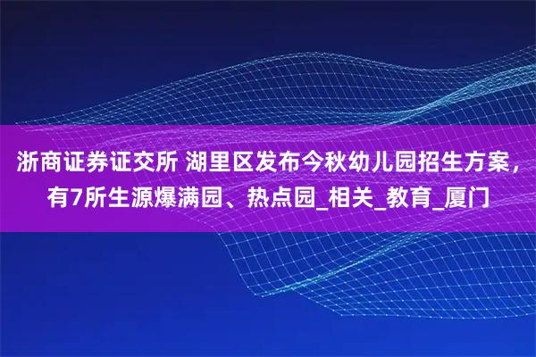 浙商证券证交所 湖里区发布今秋幼儿园招生方案，有7所生源爆满园、热点园_相关_教育_厦门