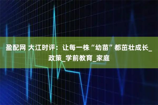 盈配网 大江时评：让每一株“幼苗”都茁壮成长_政策_学前教育_家庭