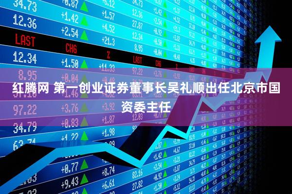 红腾网 第一创业证券董事长吴礼顺出任北京市国资委主任