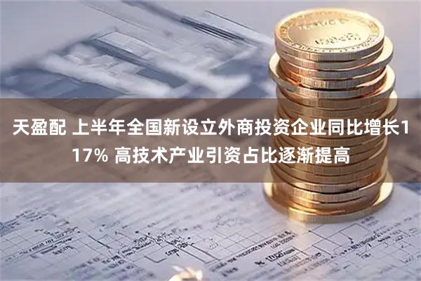 天盈配 上半年全国新设立外商投资企业同比增长117% 高技术产业引资占比逐渐提高