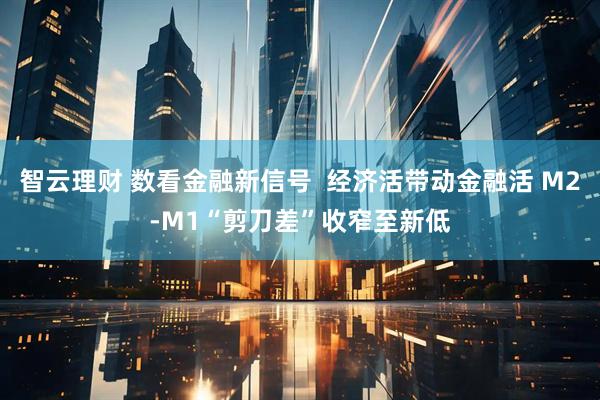 智云理财 数看金融新信号  经济活带动金融活 M2-M1“剪刀差”收窄至新低
