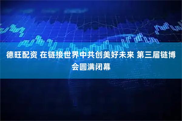 德旺配资 在链接世界中共创美好未来 第三届链博会圆满闭幕