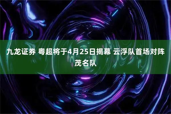 九龙证券 粤超将于4月25日揭幕 云浮队首场对阵茂名队