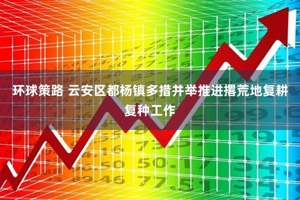 环球策路 云安区都杨镇多措并举推进撂荒地复耕复种工作