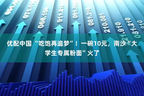 优配中国 “吃饱再追梦”！一碗10元，南沙“大学生专属粉面”火了