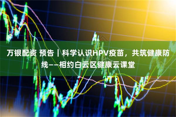 万银配资 预告｜科学认识HPV疫苗，共筑健康防线——相约白云区健康云课堂
