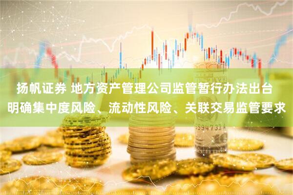 扬帆证券 地方资产管理公司监管暂行办法出台 明确集中度风险、流动性风险、关联交易监管要求