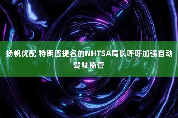 扬帆优配 特朗普提名的NHTSA局长呼吁加强自动驾驶监管