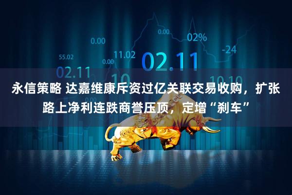 永信策略 达嘉维康斥资过亿关联交易收购，扩张路上净利连跌商誉压顶，定增“刹车”