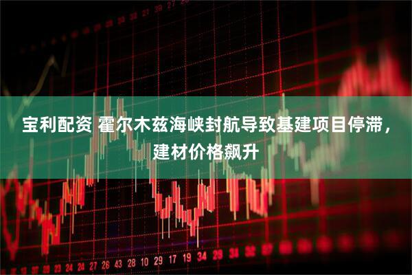 宝利配资 霍尔木兹海峡封航导致基建项目停滞，建材价格飙升
