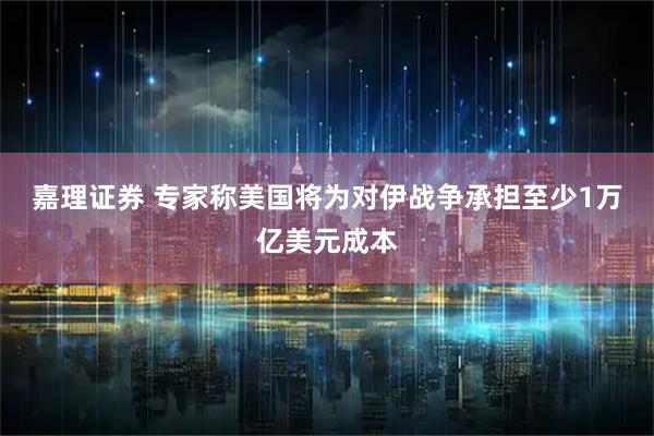 嘉理证券 专家称美国将为对伊战争承担至少1万亿美元成本
