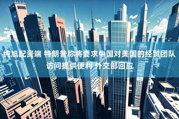 纯旭配资端 特朗普称将要求中国对美国的经贸团队访问提供便利 外交部回应