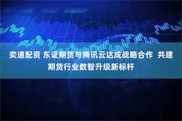 奕道配资 东证期货与腾讯云达成战略合作  共建期货行业数智升级新标杆