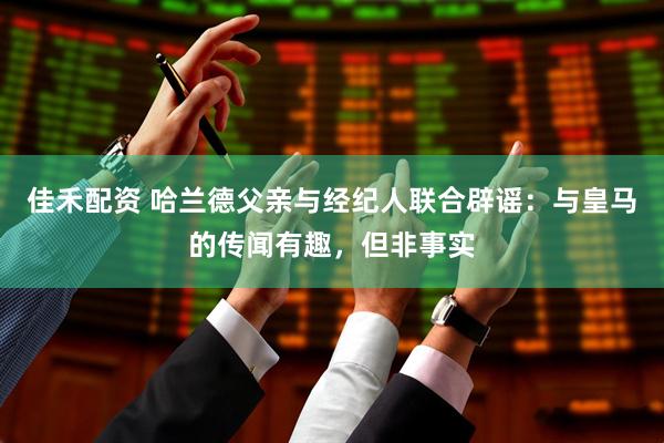 佳禾配资 哈兰德父亲与经纪人联合辟谣：与皇马的传闻有趣，但非事实