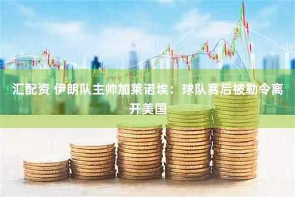 汇配资 伊朗队主帅加莱诺埃：球队赛后被勒令离开美国