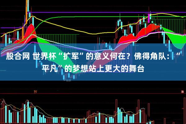 股合网 世界杯“扩军”的意义何在?佛得角队:“平凡”的梦想站上更大的舞台
