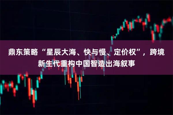 鼎东策略 “星辰大海、快与慢、定价权”，跨境新生代重构中国智造出海叙事