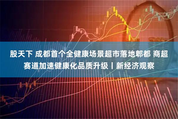 股天下 成都首个全健康场景超市落地郫都 商超赛道加速健康化品质升级丨新经济观察