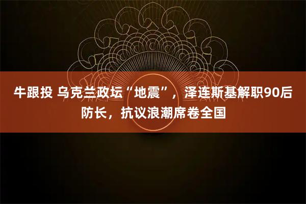 牛跟投 乌克兰政坛“地震”，泽连斯基解职90后防长，抗议浪潮席卷全国