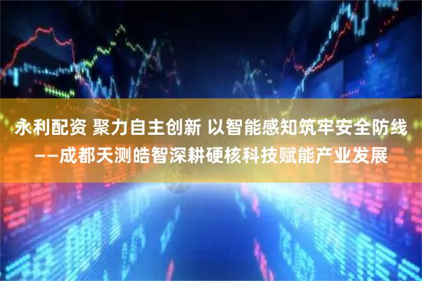 永利配资 聚力自主创新 以智能感知筑牢安全防线——成都天测皓智深耕硬核科技赋能产业发展