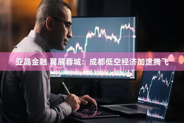 亚晶金融 翼展蓉城：成都低空经济加速腾飞