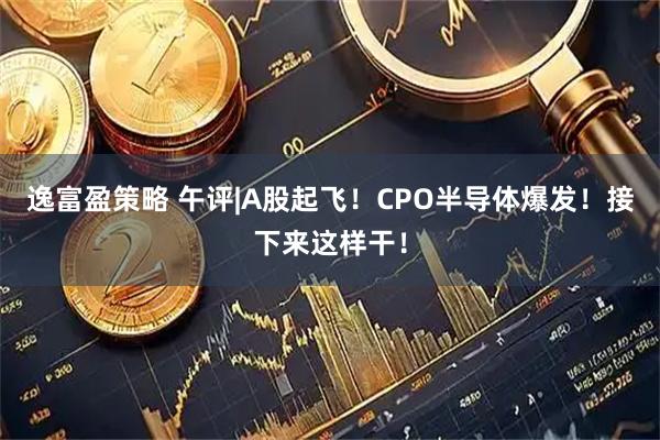 逸富盈策略 午评|A股起飞！CPO半导体爆发！接下来这样干！