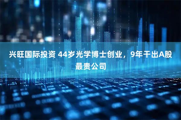 兴旺国际投资 44岁光学博士创业，9年干出A股最贵公司