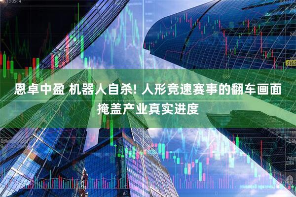 恩卓中盈 机器人自杀! 人形竞速赛事的翻车画面掩盖产业真实进度