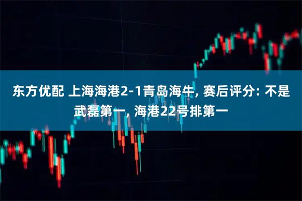 东方优配 上海海港2-1青岛海牛, 赛后评分: 不是武磊第一, 海港22号排第一