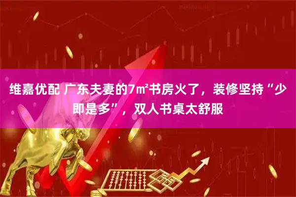 维嘉优配 广东夫妻的7㎡书房火了，装修坚持“少即是多”，双人书桌太舒服