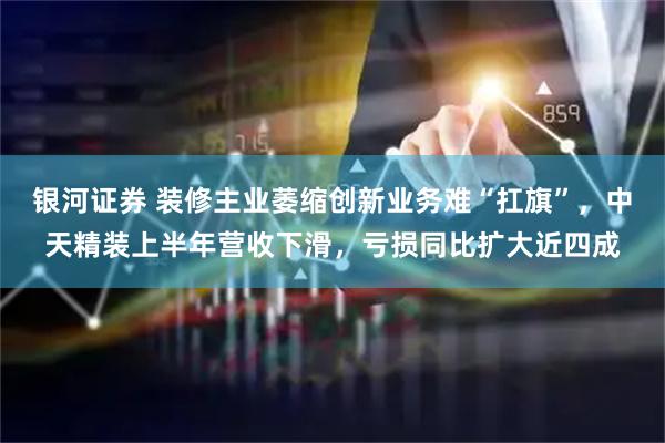 银河证券 装修主业萎缩创新业务难“扛旗”，中天精装上半年营收下滑，亏损同比扩大近四成